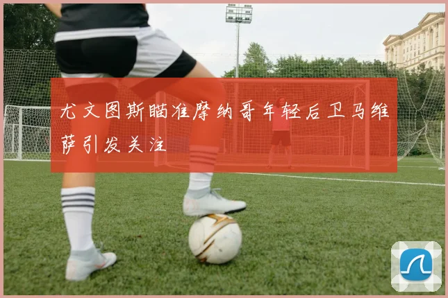 尤文图斯瞄准摩纳哥年轻后卫马维萨引发关注