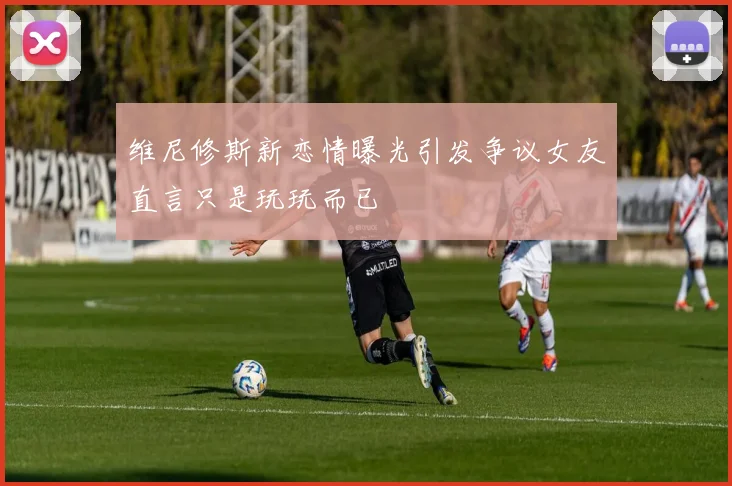 维尼修斯新恋情曝光引发争议女友直言只是玩玩而已