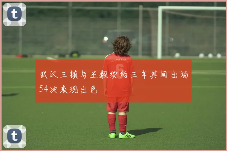 武汉三镇与王毅续约三年其间出场54次表现出色