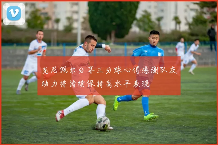 克尼佩尔分享三分球心得感谢队友助力将持续保持高水平表现