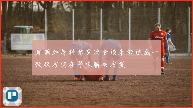 库明加与科尔多次会谈未能达成一致双方仍在寻求解决方案