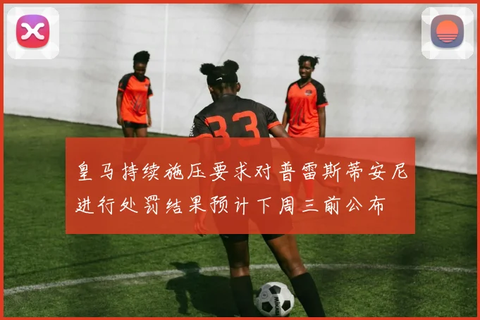 皇马持续施压要求对普雷斯蒂安尼进行处罚结果预计下周三前公布