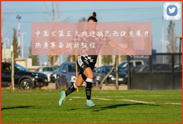 中国女篮五天内迎战巴西捷克展开热身赛备战新征程