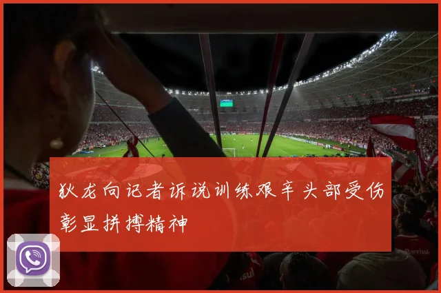狄龙向记者诉说训练艰辛头部受伤彰显拼搏精神