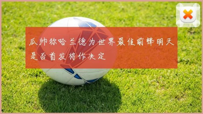 瓜帅称哈兰德为世界最佳前锋明天是否首发将作决定