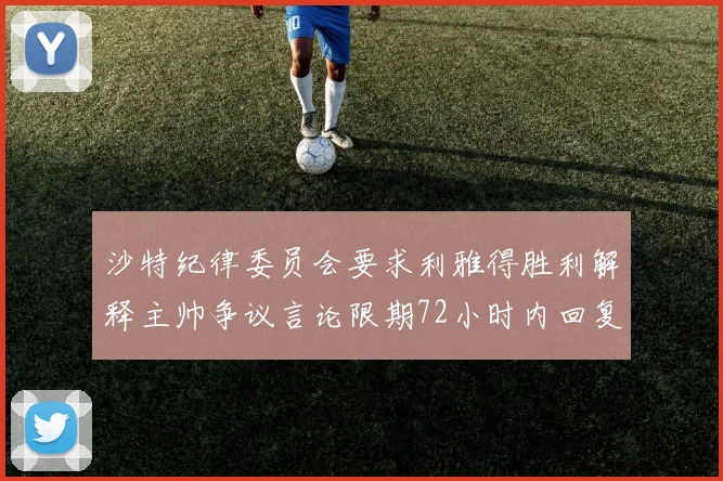 沙特纪律委员会要求利雅得胜利解释主帅争议言论限期72小时内回复