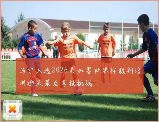 马宁入选2026美加墨世界杯裁判培训迎来最后考核挑战