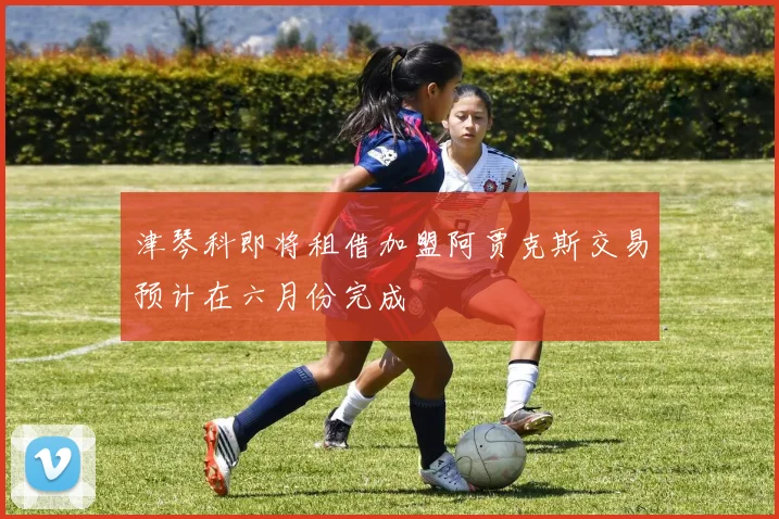 津琴科即将租借加盟阿贾克斯交易预计在六月份完成