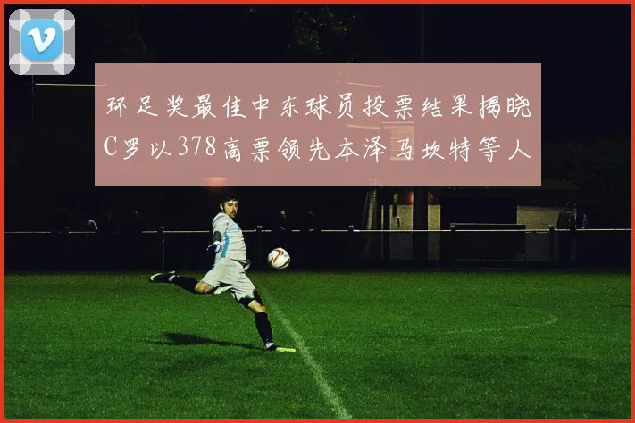 环足奖最佳中东球员投票结果揭晓C罗以378高票领先本泽马坎特等人