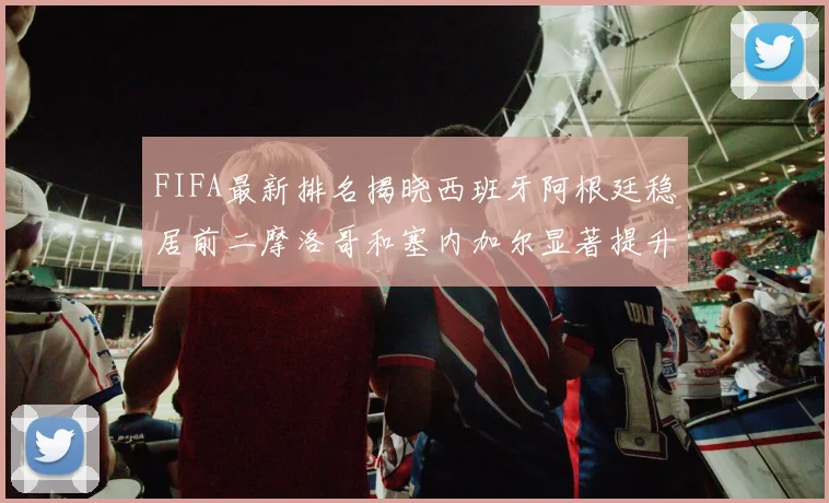 FIFA最新排名揭晓西班牙阿根廷稳居前二摩洛哥和塞内加尔显著提升