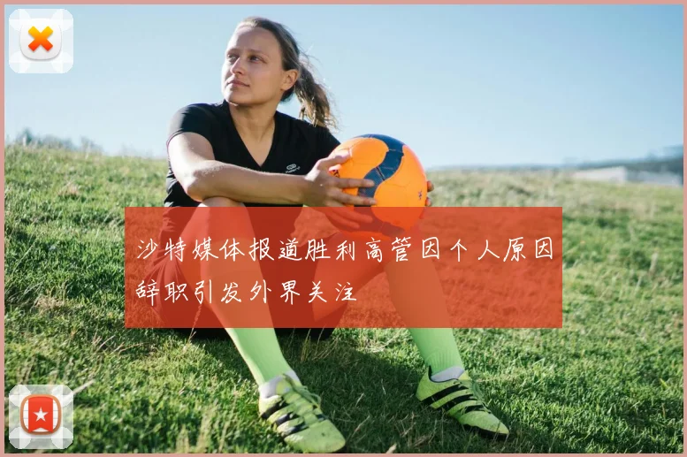 沙特媒体报道胜利高管因个人原因辞职引发外界关注