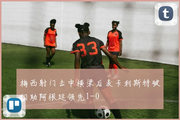梅西射门击中横梁后麦卡利斯特破门助阿根廷领先1-0