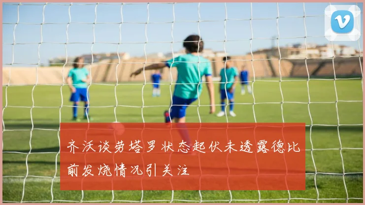 齐沃谈劳塔罗状态起伏未透露德比前发烧情况引关注